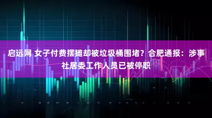 启远网 女子付费摆摊却被垃圾桶围堵？合肥通报：涉事社居委工作人员已被停职