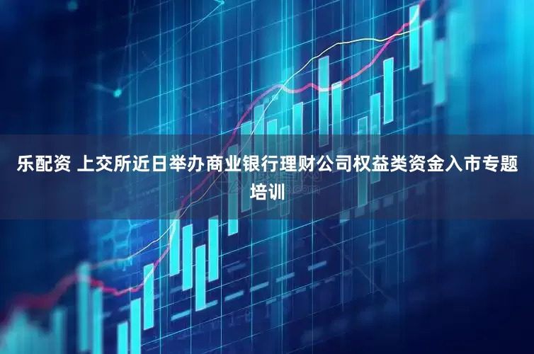 乐配资 上交所近日举办商业银行理财公司权益类资金入市专题培训
