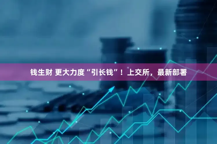 钱生财 更大力度“引长钱”！上交所，最新部署