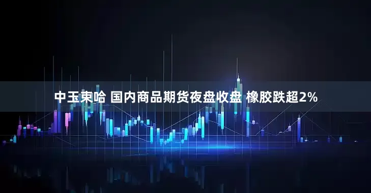 中玉束哈 国内商品期货夜盘收盘 橡胶跌超2%