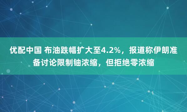 优配中国 布油跌幅扩大至4.2%，报道称伊朗准备讨论限制铀浓缩，但拒绝零浓缩