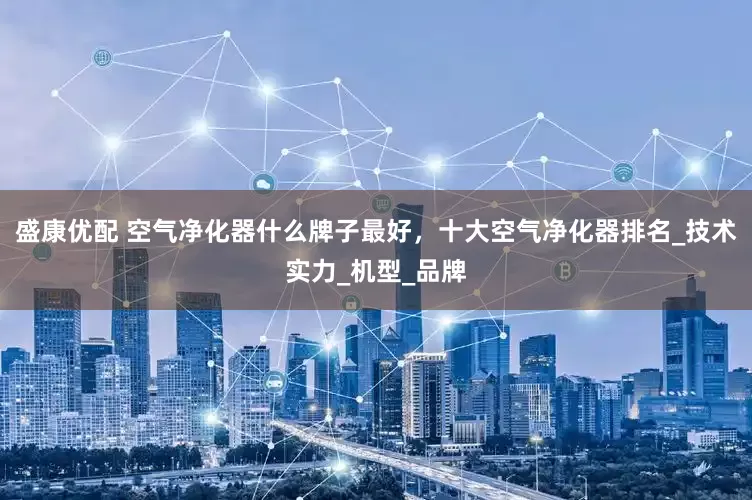 盛康优配 空气净化器什么牌子最好，十大空气净化器排名_技术实力_机型_品牌