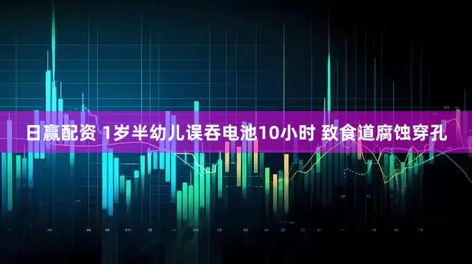 日赢配资 1岁半幼儿误吞电池10小时 致食道腐蚀穿孔