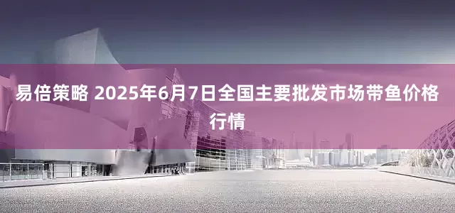 易倍策略 2025年6月7日全国主要批发市场带鱼价格行情