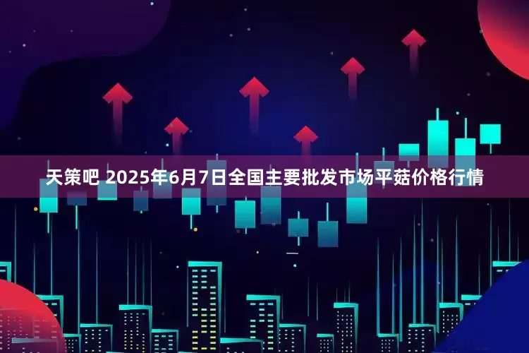 天策吧 2025年6月7日全国主要批发市场平菇价格行情