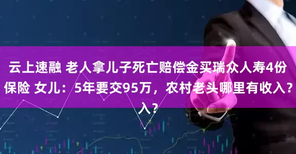云上速融 老人拿儿子死亡赔偿金买瑞众人寿4份保险 女儿：5年要交95万，农村老头哪里有收入？