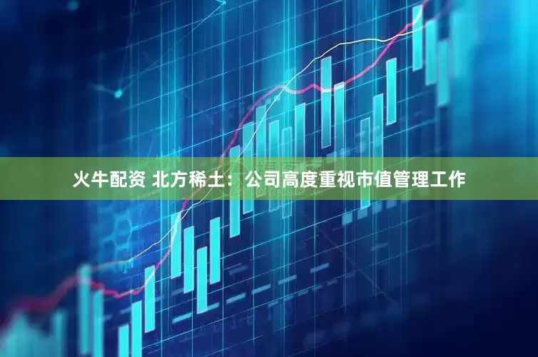 火牛配资 北方稀土：公司高度重视市值管理工作